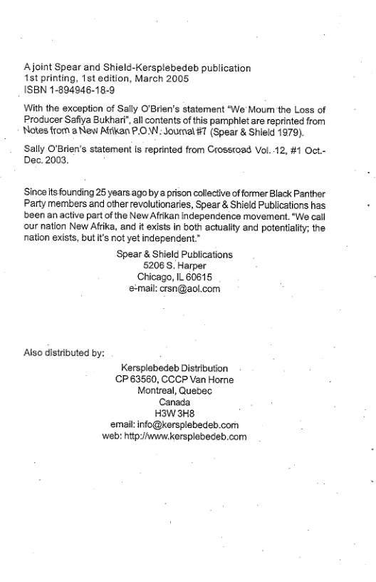 Ajoint Spear and Shield-Kersplebedeb publication 1st printing, 1st edition, March 2005 ISBN 1-894946-18-9  With the exception of Sally O’Brien’s statement “We Moum the Loss of Producer Safiya Bukhari", all contents of this pamphiet are reprinted from Notes from a Nes Affikan PO Joumal #7 (Spear & Shield 1979).  Sally O’Brien’s statement is reprinted from Crossoad Vol. 12, #1 Oct.- Dec. 2003,  Sinoe ts founding 25 years ago by a prison colleciive of former Black Panther Party members and other revolutionaries, Spear & Shield Publications has been an active partof the New Afrikan independence movement. “We call our nation New Afrika, and it exists in both actuality and potentiality; the nation exists, but t’s not yet independent.”  Spear & Shield Publications 5206S. Harper Chicago, IL 60615 e-mail: crsn@aol.com  Also distributed by:  Kersplebedeb Distribution CP 63560, CCCP Van Homne Montreal, Quebec Canada H3W3H8 email: info@kersplebedeb.com b hitp:/fwww kersplebedeb.com 